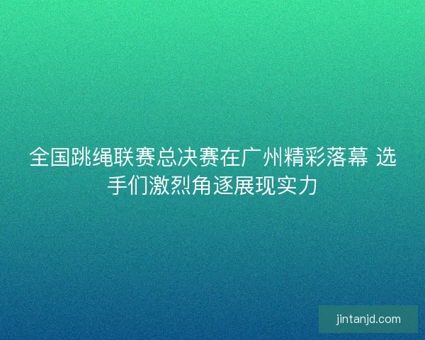全国跳绳联赛总决赛在广州精彩落幕 选手们激烈角逐展现实力 全国跳绳联赛总决赛在广州精彩落幕 选手们激烈角逐展现实力