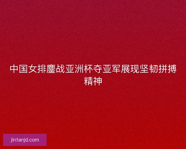 中国女排鏖战亚洲杯夺亚军展现坚韧拼搏精神
