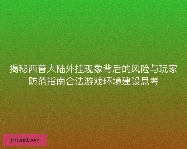 揭秘西普大陆外挂现象背后的风险与玩家防范指南合法游戏环境建设思考