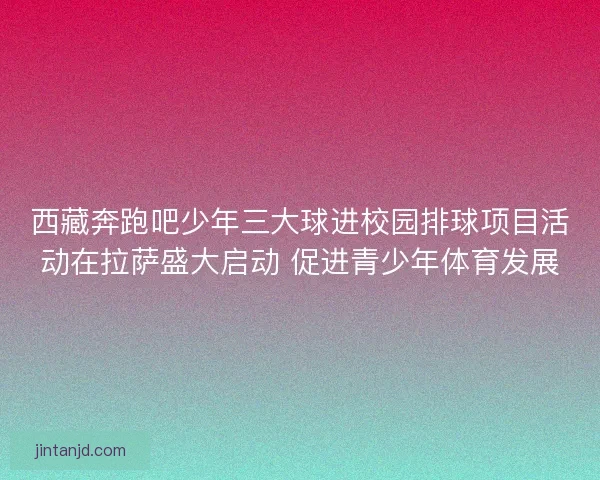 西藏奔跑吧少年三大球进校园排球项目活动在拉萨盛大启动 促进青少年体育发展