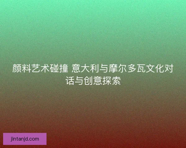 颜料艺术碰撞 意大利与摩尔多瓦文化对话与创意探索 颜料艺术碰撞 意大利与摩尔多瓦文化对话与创意探索