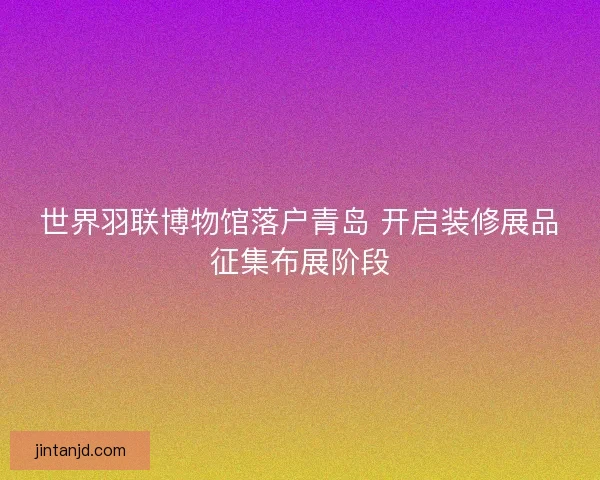 世界羽联博物馆落户青岛 开启装修展品征集布展阶段