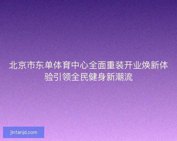 北京市东单体育中心全面重装开业焕新体验引领全民健身新潮流