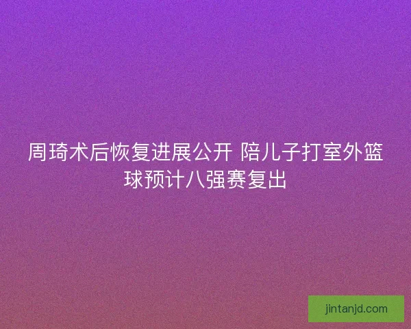 周琦术后恢复进展公开 陪儿子打室外篮球预计八强赛复出