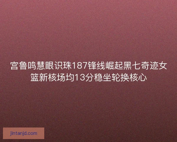 宫鲁鸣慧眼识珠187锋线崛起黑七奇迹女篮新核场均13分稳坐轮换核心