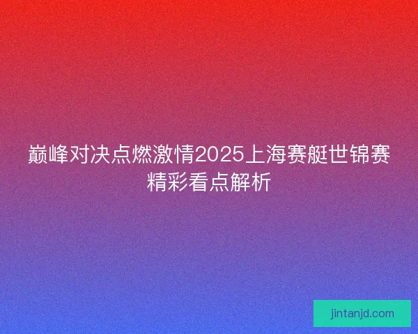 巅峰对决点燃激情2025上海赛艇世锦赛精彩看点解析 巅峰对决点燃激情2025上海赛艇世锦赛精彩看点解析